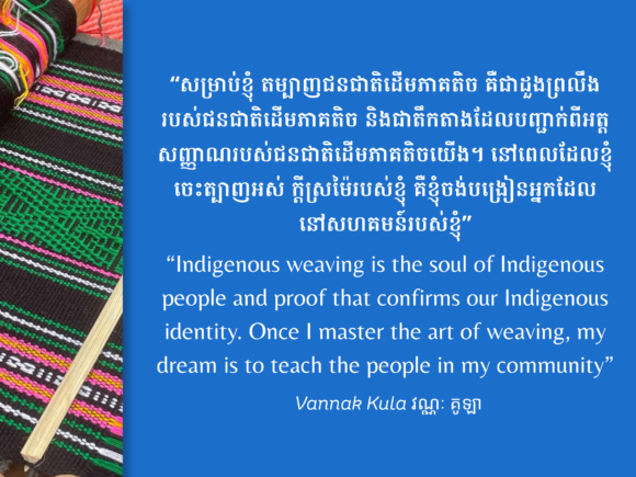 Indigenous weaving is the soul of indigenous people and proof that confirms our indigenous identity. Once I master the art of weaving, my dream is to teach the people in my community – Vannak Kula